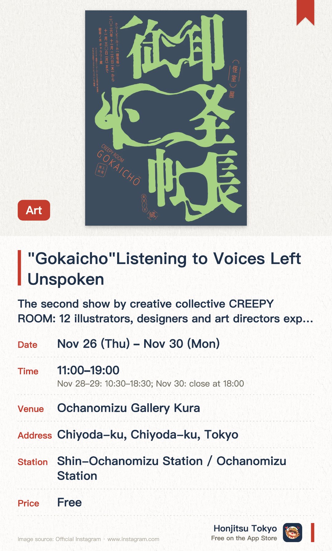 "Gokaicho" – Listening to Voices Left Unspoken. 26 Nov–30 Nov · Ochanomizu Gallery Kura. The second show by creative collective CREEPY ROOM: 12 illustrators, designers and art directors explore "scary yet fun". Illustration and design works inspired by yokai and ghost stories, such as Zashiki-warashi, Kappa and an "unidentified dogu". Leave the "voice" a work stirred in you and it becomes part of the space; original goods on sale (cashless only)