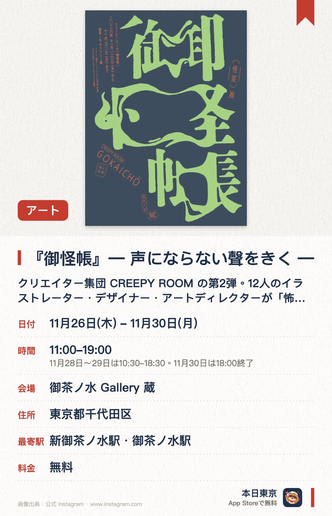『御怪帳』― 声にならない聲をきく ―。11月26日–11月30日 · 御茶ノ水 Gallery 蔵。クリエイター集団 CREEPY ROOM の第2弾。12人のイラストレーター・デザイナー・アートディレクターが「怖さ」をテーマに、「怖いのに面白い」感情を探る。「座敷童」「河童」「未確認土偶」など、妖怪や怪談に着想を得たイラスト・デザイン作品を展示。作品から感じた「聲」を残せる参加型の仕掛けあり。オリジナルグッズも販売（キャッシュレスのみ）