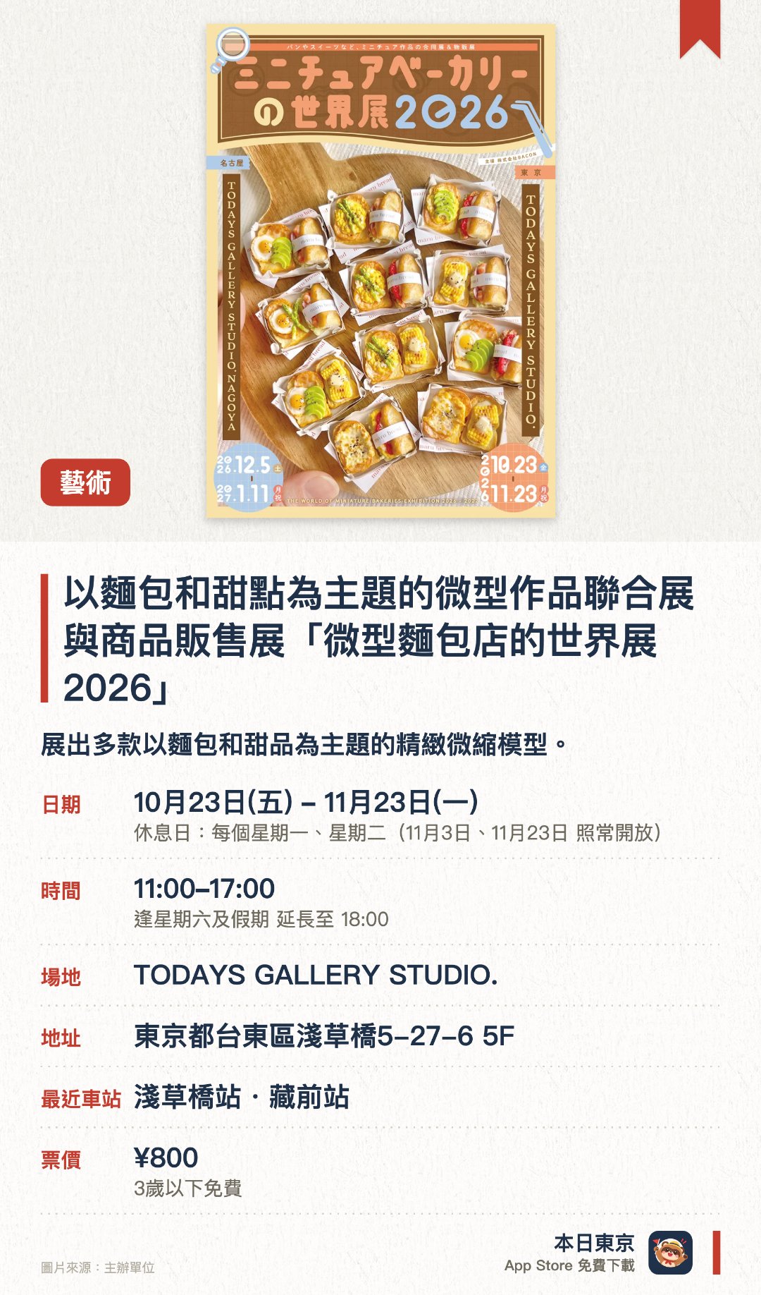 以麵包和甜點為主題的微型作品聯合展與商品販售展「微型麵包店的世界展 2026」。10月23日–11月23日 · TODAYS GALLERY STUDIO.。展出多款以麵包和甜品為主題的精緻微縮模型。設有微縮模型工作坊，讓參與者體驗親手製作。現場發售多款展覽限定的微縮麵包及甜品周邊商品