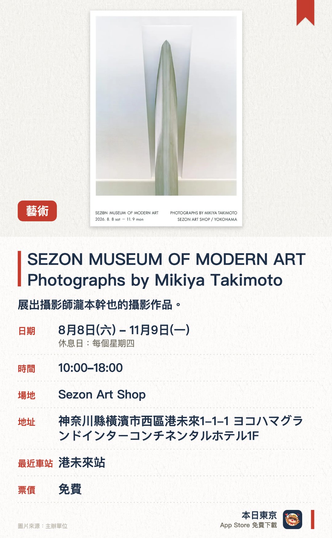 SEZON MUSEUM OF MODERN ART　Photographs by Mikiya Takimoto。8月8日–11月9日 · Sezon Art Shop。展出攝影師瀧本幹也的攝影作品。紀念賽藏現代美術館迎來四十五周年重開