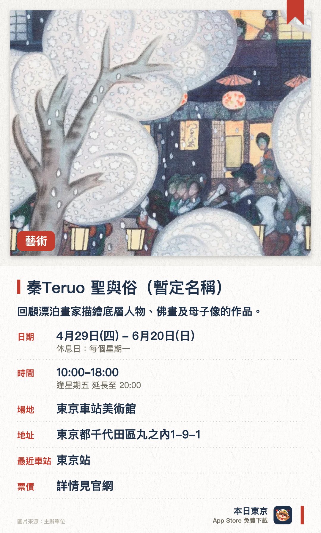 秦Teruo 聖與俗（暫定名稱）。4月29日–6月20日 · 東京車站美術館。回顧漂泊畫家描繪底層人物、佛畫及母子像的作品。。東京首度公開曾被認為已燒毀的《吉原長卷》。