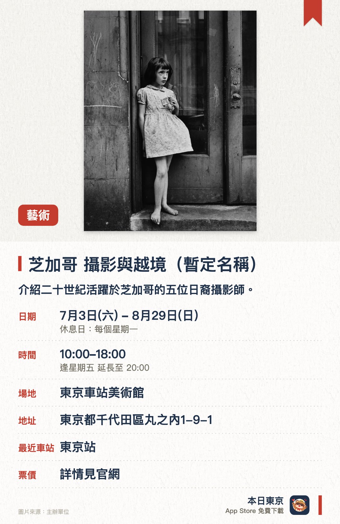 芝加哥 攝影與越境（暫定名稱）。7月3日–8月29日 · 東京車站美術館。介紹二十世紀活躍於芝加哥的五位日裔攝影師。。涵蓋新聞攝影、商業攝影及新包浩斯實驗作品。