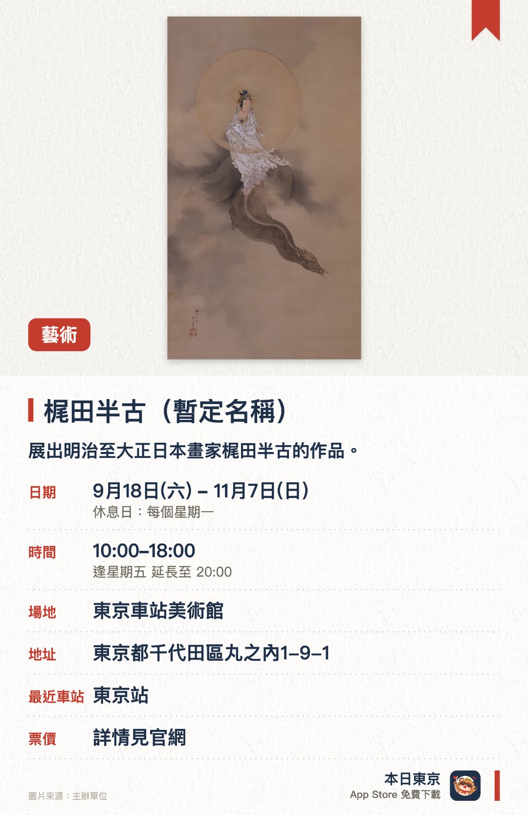 梶田半古（暫定名稱）。9月18日–11月7日 · 東京車站美術館。展出明治至大正日本畫家梶田半古的作品。。亦介紹他的插畫、口繪及繪葉書等「桌上藝術」。
