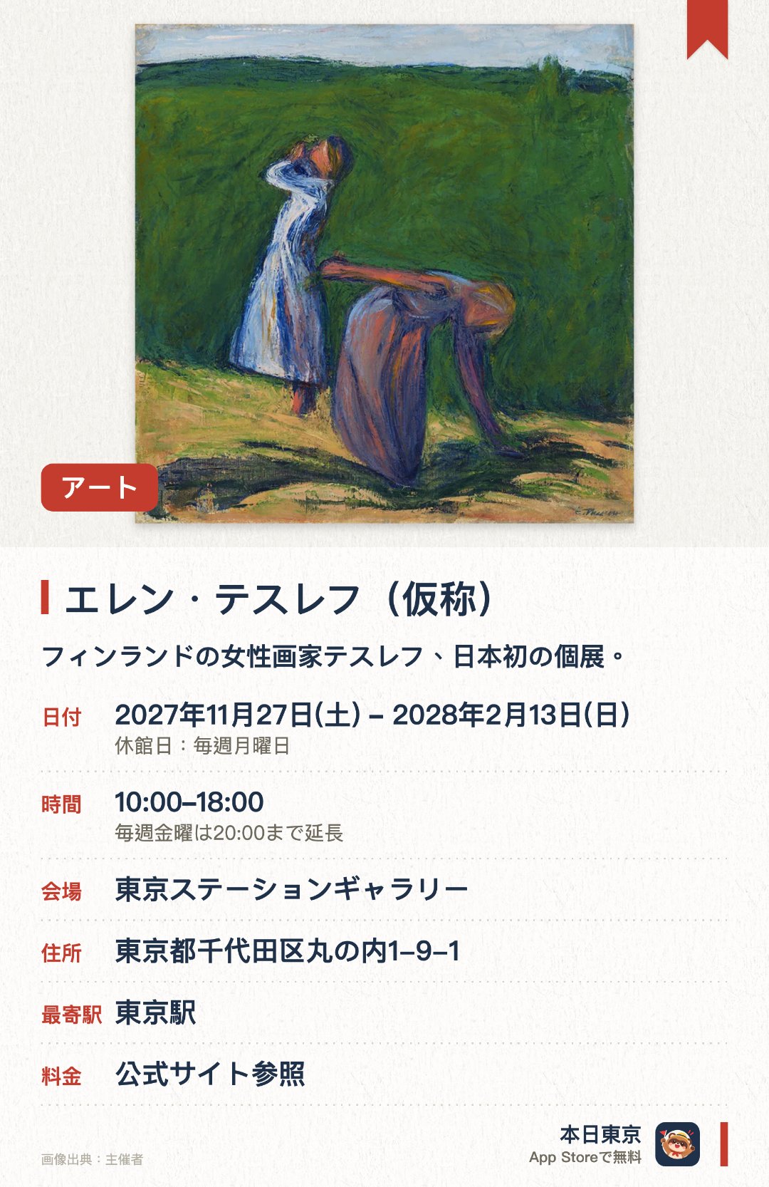 エレン・テスレフ（仮称）。2027年11月27日–2028年2月13日 · 東京ステーションギャラリー。フィンランドの女性画家テスレフ、日本初の個展。。「旅」を軸に色彩画・木版画・抽象表現をたどる。