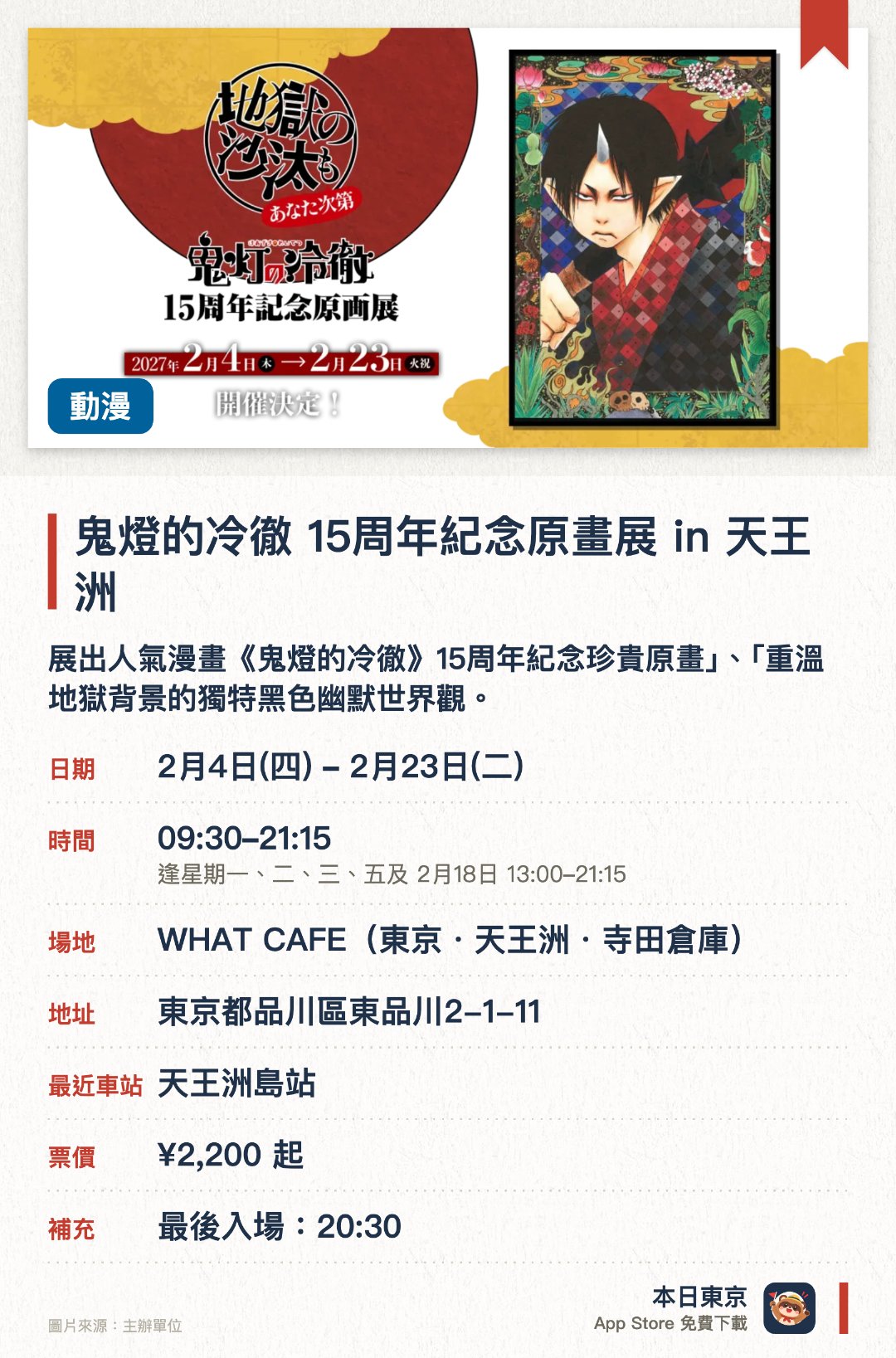 鬼燈的冷徹 15週年紀念原畫展 in 天王洲。2月4日–2月23日 · WHAT CAFE(東京・天王洲・寺田倉庫)。展出人氣漫畫《鬼燈的冷徹》十五週年紀念珍貴原畫」、「重溫地獄背景的獨特黑色幽默世界觀