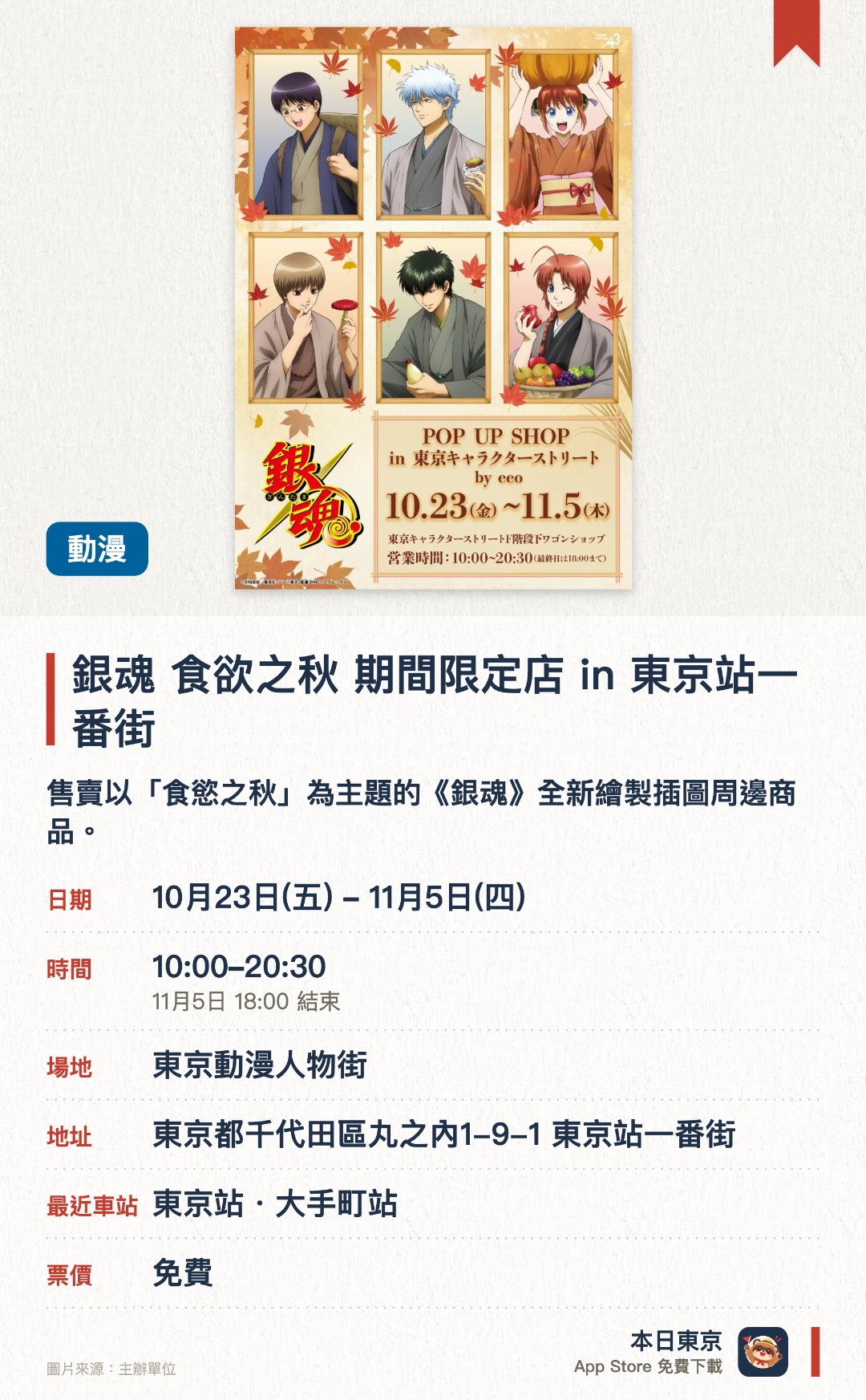 銀魂 食欲之秋 期間限定店 in 東京站一番街。10月23日–11月5日 · 東京動漫人物街。售賣以「食慾之秋」為主題的《銀魂》全新繪製插圖周邊商品。推出採用塗鴉風格（GraffArt）設計的限定角色精品