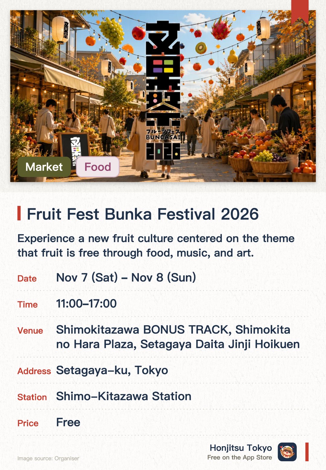 Fruit Fest Bunka Festival 2026. 7 Nov–8 Nov · Shimokitazawa BONUS TRACK, Shimokita no Hara Plaza, Setagaya Daita Jinji Hoikuen. Experience a new fruit culture centered on the theme that fruit is free through food, music, and art. Enjoy fruit-themed markets, interactive workshops, and live performances by creators
