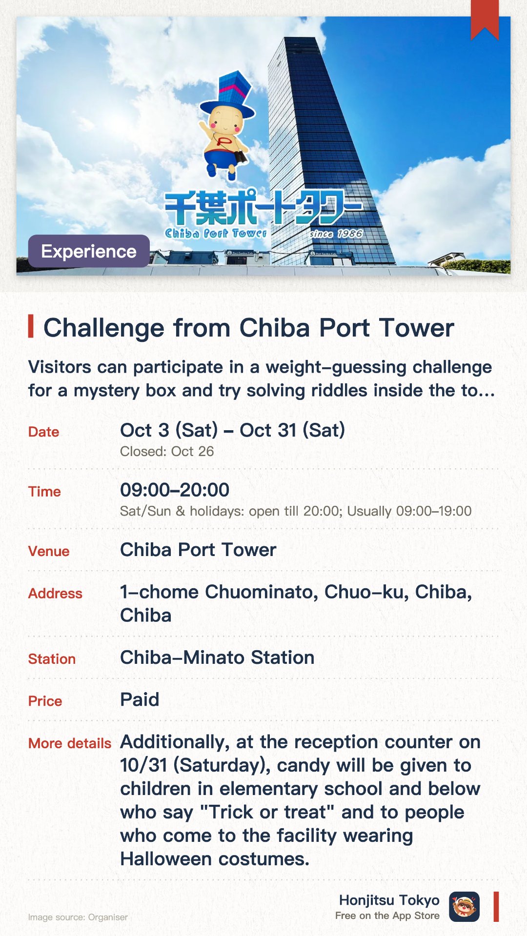 Challenge from Chiba Port Tower. 3 Oct–31 Oct · Chiba Port Tower. Visitors can participate in a weight-guessing challenge for a mystery box and try solving riddles inside the tower. Correct answers for both the mystery box weight and the riddles earn participants a special gift by mail. Children elementary school age and younger who wear costumes or whisper a Halloween greeting receive candy