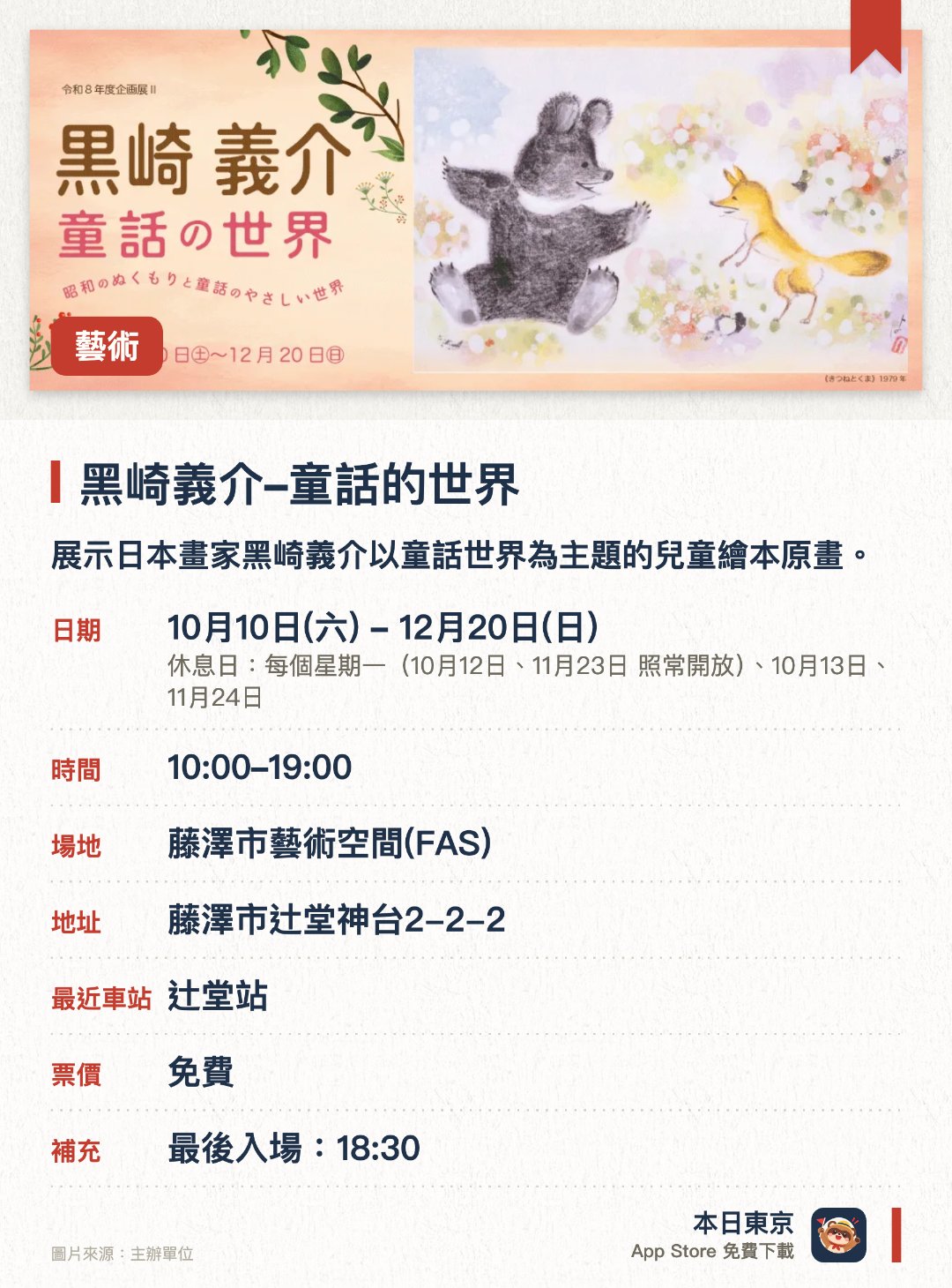 黑崎義介–童話的世界。10月10日–12月20日 · 藤澤市藝術空間(FAS)。展示日本畫家黑崎義介以童話世界為主題的兒童繪本原畫。展出多部經典保育繪本作品、藤澤市鄉土傳說及原創繪本故事
