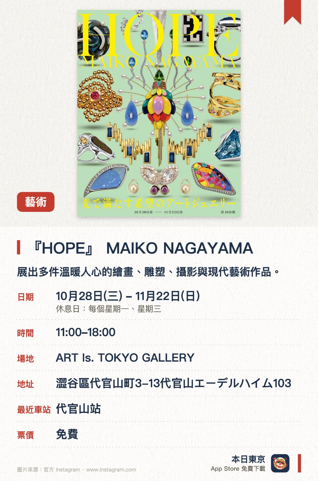 『HOPE』　MAIKO NAGAYAMA。10月28日–11月22日 · ART Is. TOKYO GALLERY。展出多件溫暖人心的繪畫、雕塑、攝影與現代藝術作品。帶來約三百件如時尚般輕鬆融入日常的精選當代藝術創作
