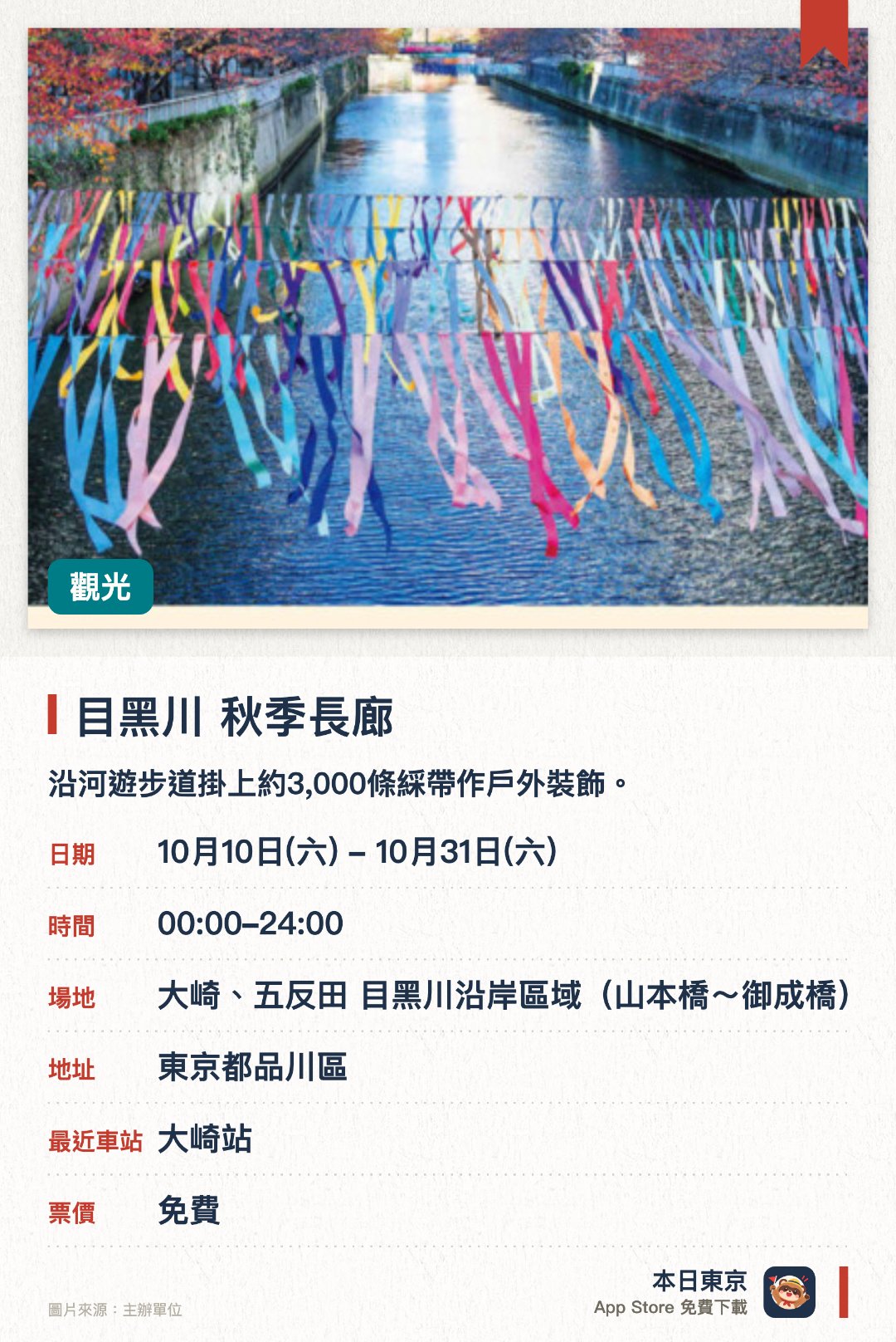 目黑川 秋季長廊。10月10日–10月31日 · 大崎、五反田 目黑川沿岸區域(山本橋~御成橋)。沿河遊步道掛上約3,000條綵帶作戶外裝飾。展出由社區共同創作、呈現街區多元特色的綵帶藝術