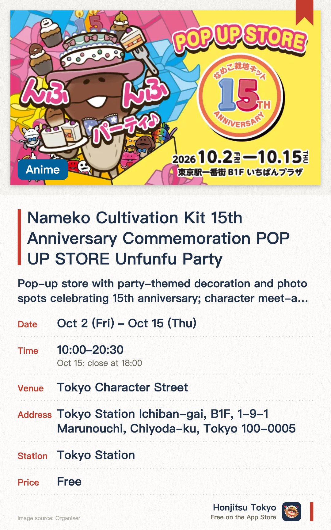 Nameko Cultivation Kit 15th Anniversary Commemoration POP UP STORE Unfunfu Party. 2 Oct–15 Oct · Tokyo Character Street. Pop-up store with party-themed decoration and photo spots celebrating 15th anniversary; character meet-and-greets and cardboard Nameko signing sessions.. Online reservation required for Oct 2-4 and Oct 10-12 (lottery opens 8am daily). Receive commemorative gifts with qualifying purchase amounts.