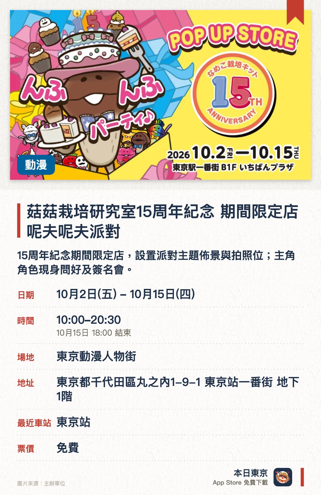 菇菇栽培研究室15周年紀念 期間限定店 呢夫呢夫派對。10月2日–10月15日 · 東京動漫人物街。15周年紀念期間限定店，設置派對主題佈景與拍照位；主角角色現身問好及簽名會。。及10月10-12日需預約領取網上整理券（當日上午8時起）；購物滿指定金額可獲紀念禮品。