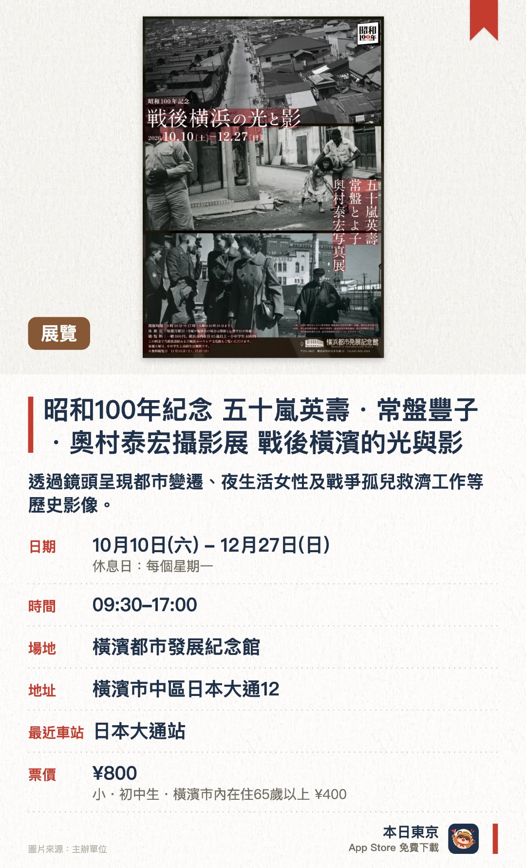 昭和100年紀念 五十嵐英壽・常盤豐子・奧村泰宏攝影展 戰後橫濱的光與影。10月10日–12月27日 · 橫濱都市發展紀念館。透過鏡頭呈現都市變遷、夜生活女性及戰爭孤兒救濟工作等歷史影像
