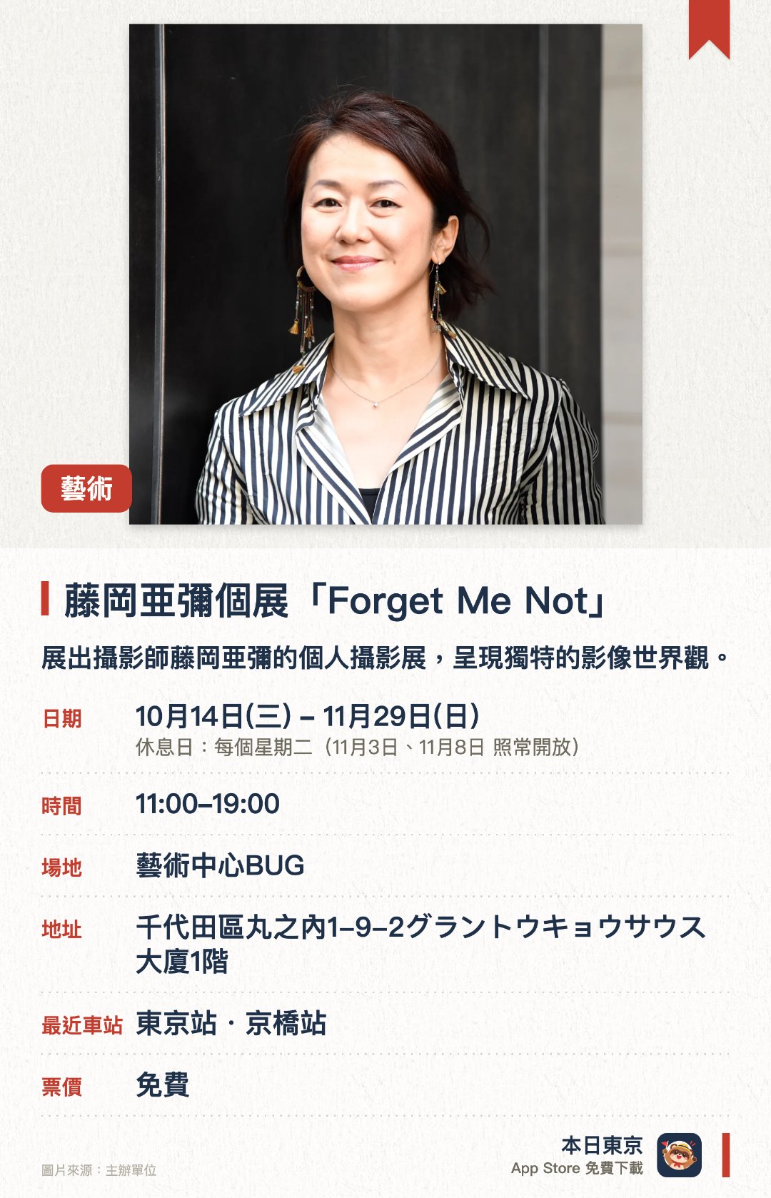 藤岡亜彌個展「Forget Me Not」。10月14日–11月29日 · 藝術中心BUG。展出攝影師藤岡亜彌的個人攝影展，呈現獨特的影像世界觀。透過精選作品深入探討記憶與時間的主題