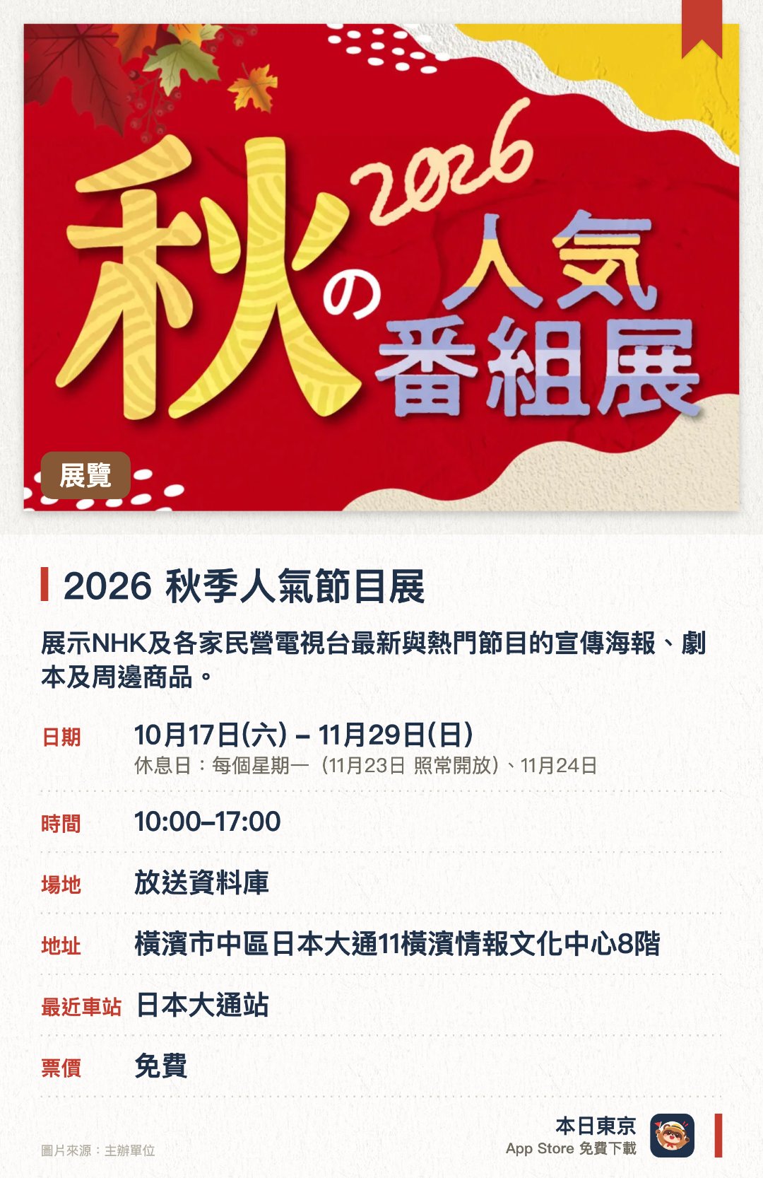 2026　秋季人氣節目展。10月17日–11月29日 · 放送資料庫。展示NHK及各家民營電視台最新與熱門節目的宣傳海報、劇本及周邊商品。現場公開節目佈景模型與設計圖，並播放節目宣傳影片