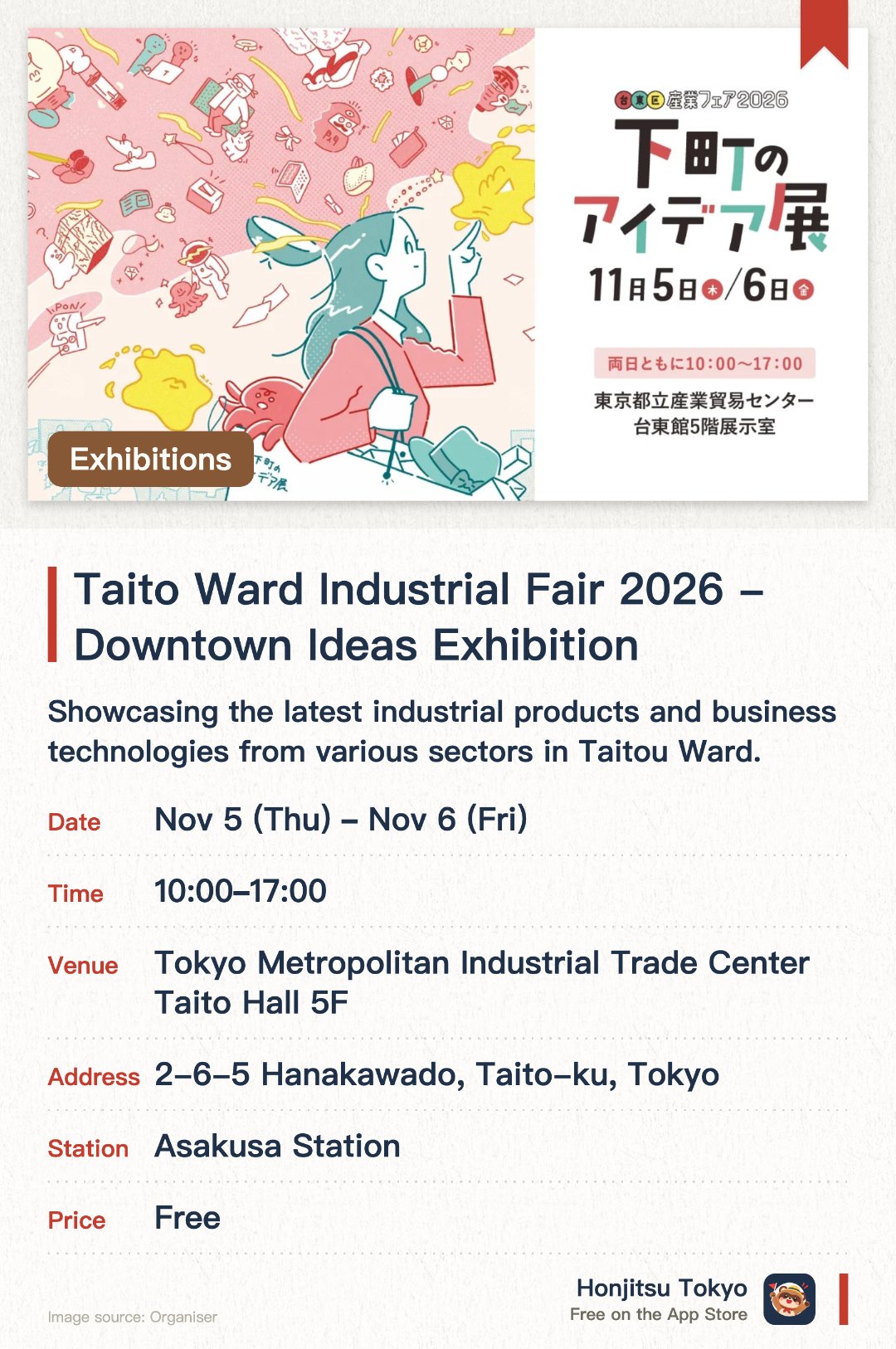 Taito Ward Industrial Fair 2026 - Downtown Ideas Exhibition. Selected dates · next 5 Nov · Tokyo Metropolitan Industrial Trade Center Taito Hall 5F. Showcasing the latest industrial products and business technologies from various sectors in Taitou Ward. Displaying unique ideas, inventions, and manufacturing techniques characteristic of the Shitamachi area