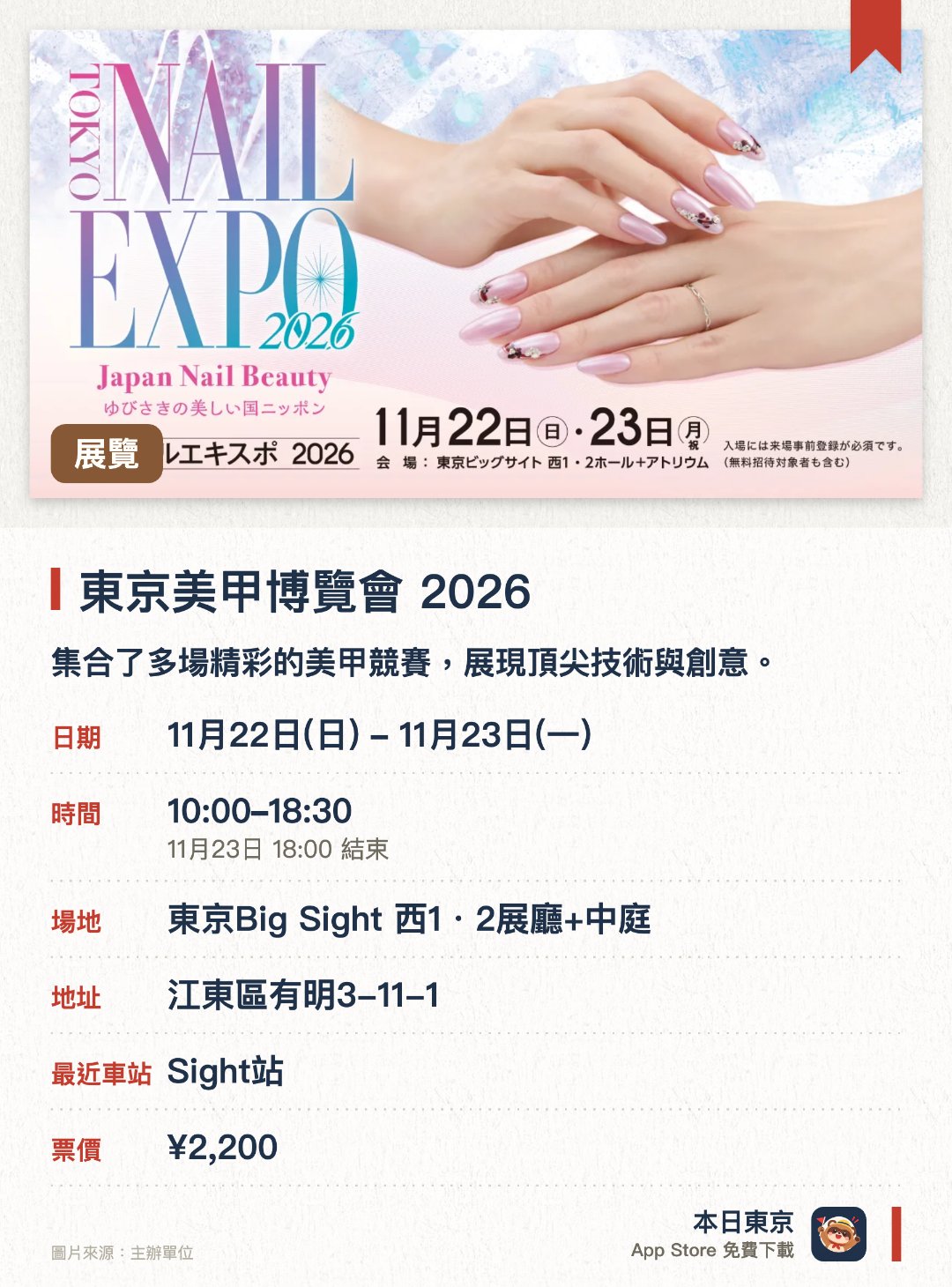 東京美甲博覽會 2026。指定日子 · 下一場 11月22日 · 東京Big Sight 西1・2展廳+中庭。集合了多場精彩的美甲競賽，展現頂尖技術與創意。設有豐富的美甲貿易展覽，網羅最新產品與潮流趨勢