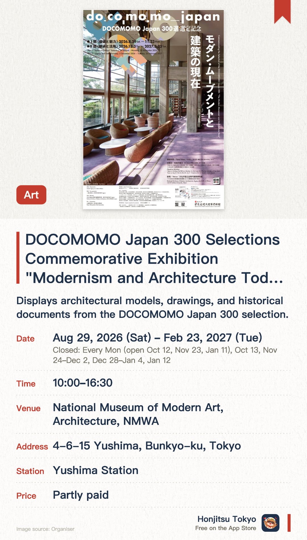 DOCOMOMO Japan 300 Selections Commemorative Exhibition "Modernism and Architecture Today". 29 Aug 2026–23 Feb 2027 · National Museum of Modern Art, Architecture, NMWA. Displays architectural models, drawings, and historical documents from the DOCOMOMO Japan 300 selection. Examines the preservation status of modern movement architecture and its influence on contemporary design