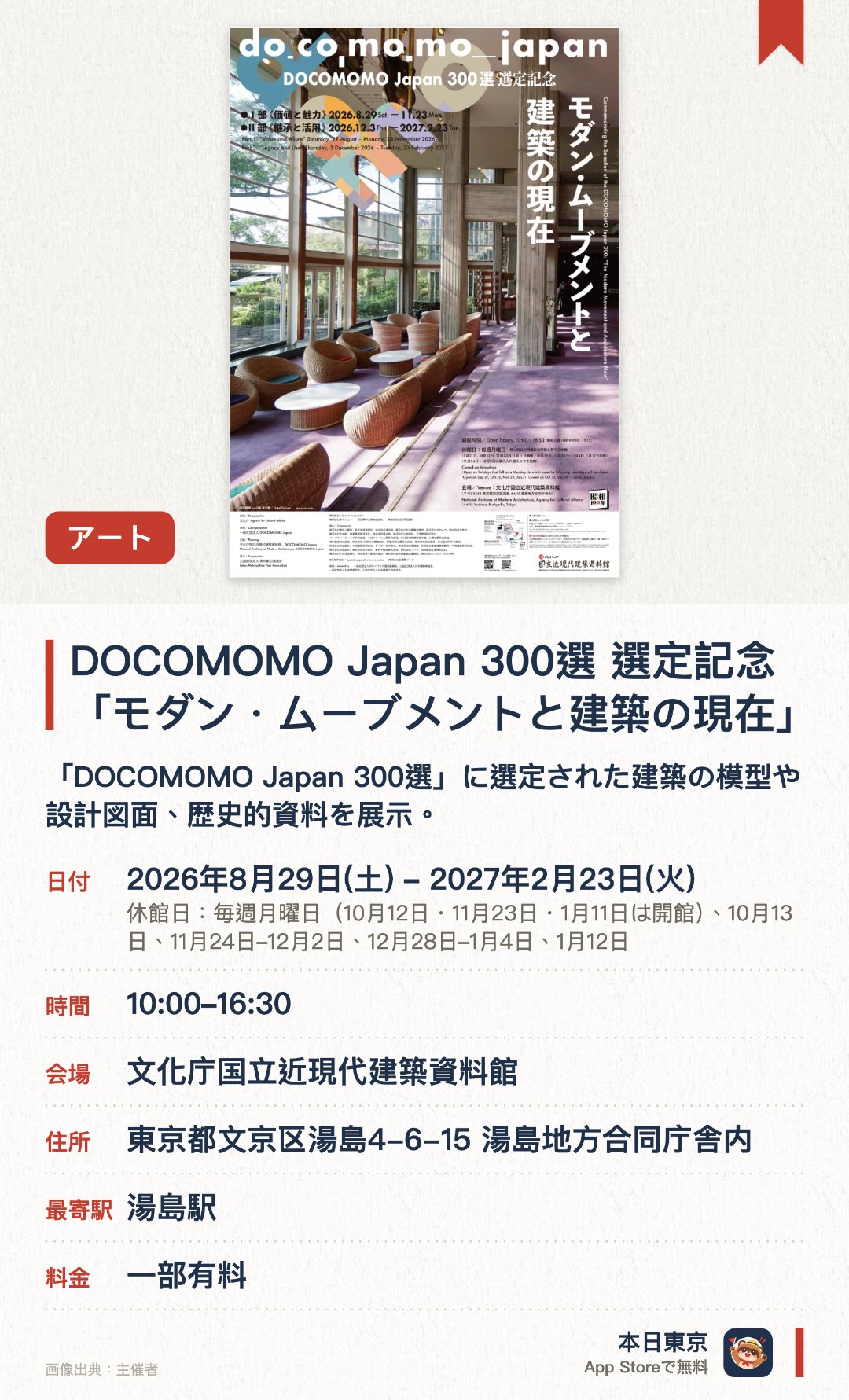 DOCOMOMO Japan 300選 選定記念「モダン・ムーブメントと建築の現在」。2026年8月29日–2027年2月23日 · 文化庁国立近現代建築資料館。「DOCOMOMO Japan 300選」に選定された建築の模型や設計図面、歴史的資料を展示。モダニズム建築の保存と活用の現状、そして現代建築への影響を多角的に紹介