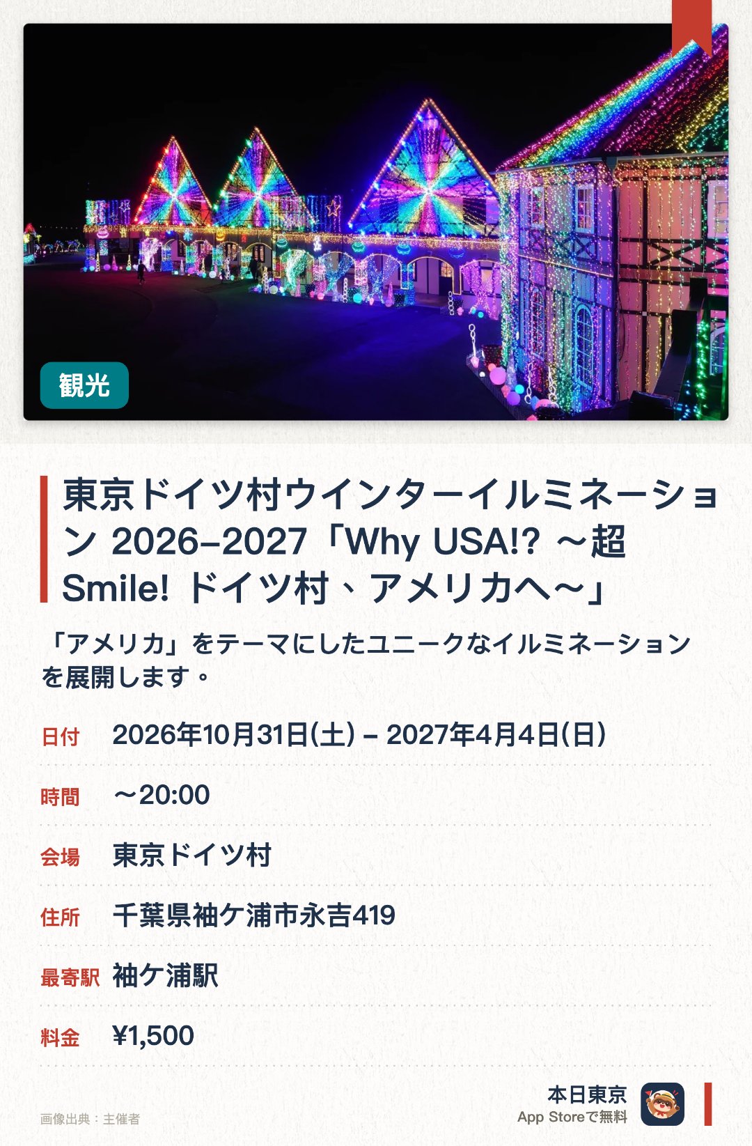 東京ドイツ村ウインターイルミネーション 2026-2027「Why USA!? 〜超Smile! ドイツ村、アメリカへ〜」。2026年10月31日–2027年4月4日 · 東京ドイツ村。「アメリカ」をテーマにしたユニークなイルミネーションを展開します。広大な草原を舞台に、音楽と連動する「光と音のショー」を開催します。虹をモチーフにしたカラフルな光のトンネルやオブジェが登場します