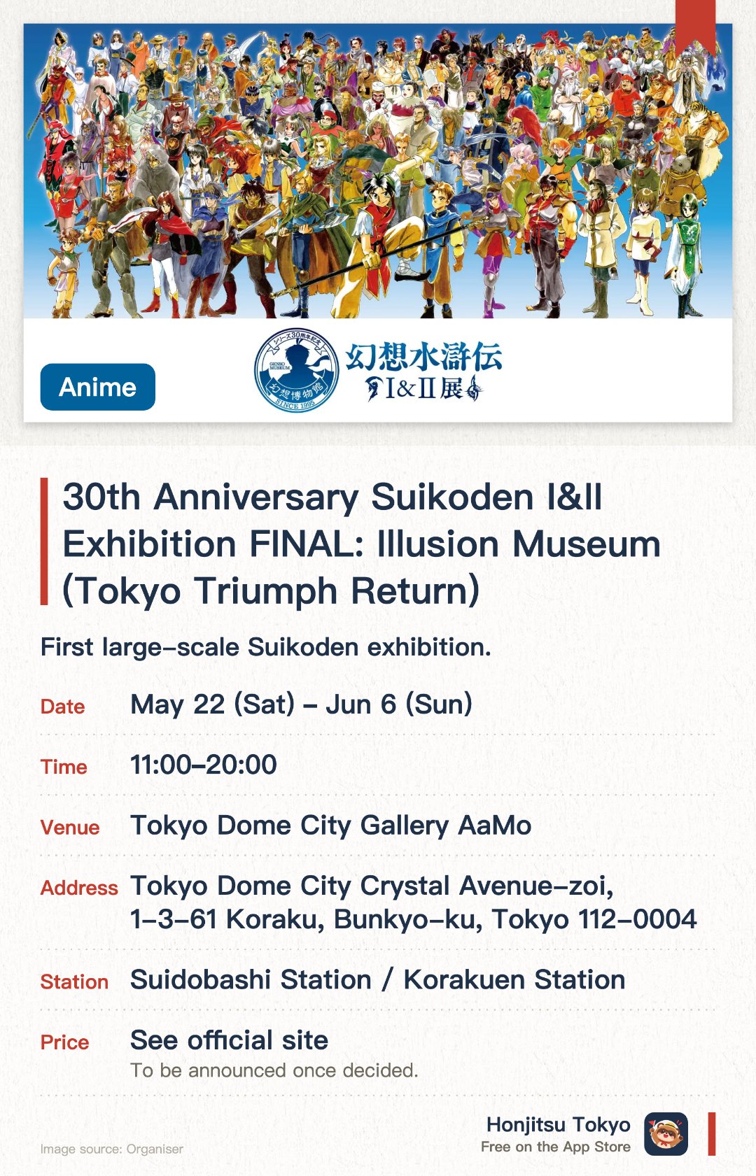 30th Anniversary Suikoden I&II Exhibition FINAL: Illusion Museum (Tokyo Triumph Return). 22 May–6 Jun · Tokyo Dome City Gallery AaMo. First large-scale Suikoden exhibition. Life-sized statues and weapons. Original art and story materials