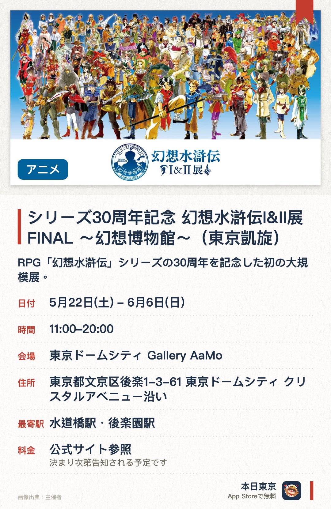 シリーズ30周年記念 幻想水滸伝I&II展 FINAL 〜幻想博物館〜(東京凱旋)。5月22日–6月6日 · 東京ドームシティ Gallery AaMo。RPG「幻想水滸伝」シリーズの30周年を記念した初の大規模展。等身大キャラクター立像や、作中の武器、衣装などを多数展示。貴重なイラスト原画やストーリー設定資料を公開