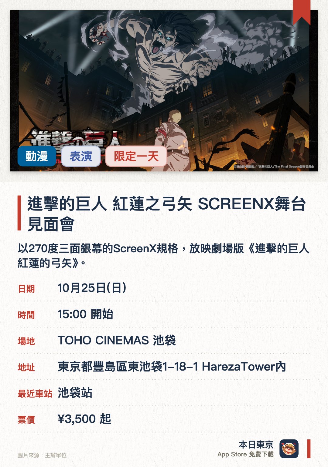 進擊的巨人 紅蓮之弓矢 SCREENX舞台見面會。10月25日 · TOHO CINEMAS 池袋。以270度三面銀幕的ScreenX規格，放映劇場版《進擊的巨人 紅蓮的弓矢》。舉行登台致意活動，邀請配音員及製作團隊與觀眾見面