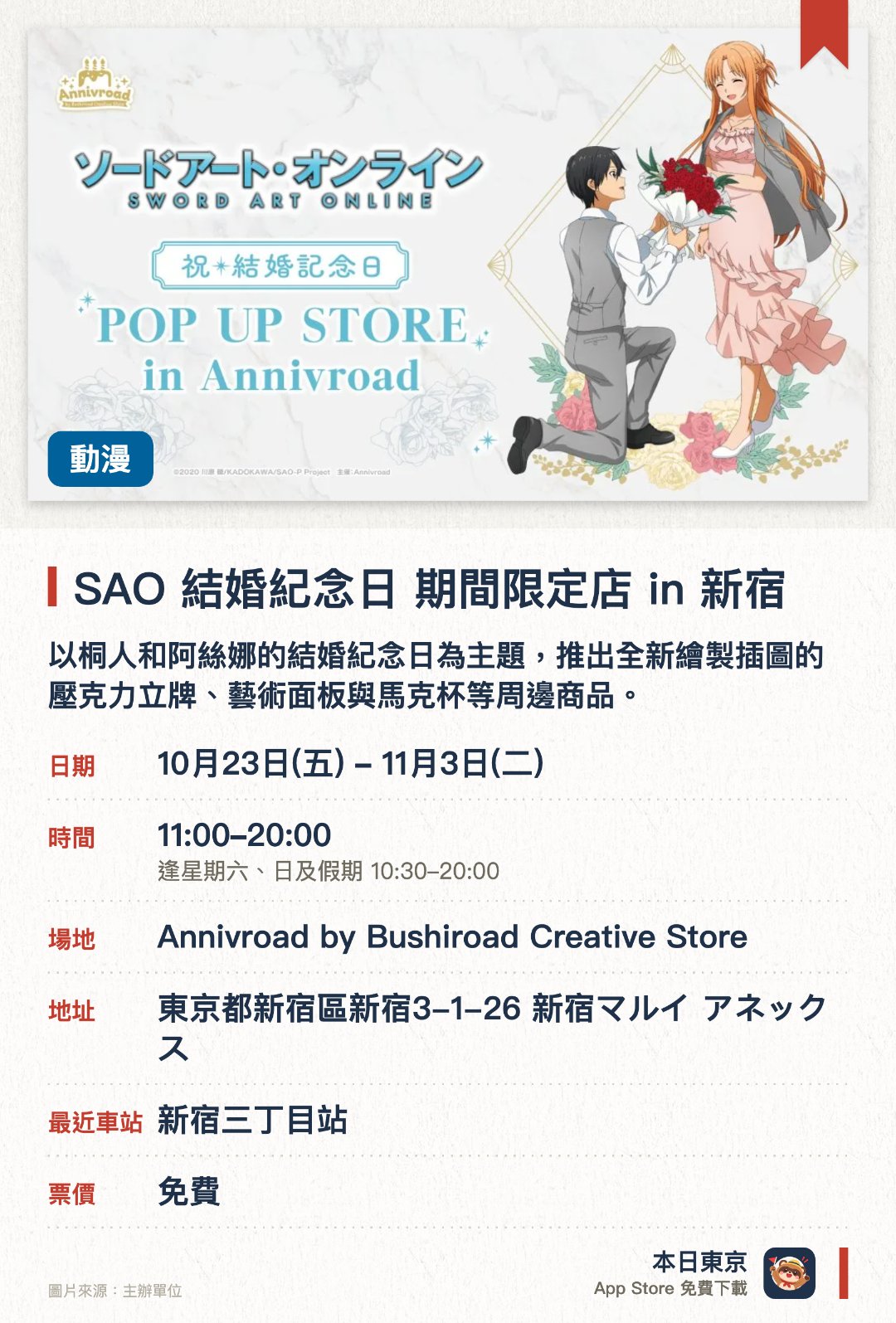 SAO 結婚紀念日 期間限定店 in 新宿。10月23日–11月3日 · Annivroad by Bushiroad Creative Store。以桐人和阿絲娜的結婚紀念日為主題，推出全新繪製插圖的壓克力立牌、藝術面板與馬克杯等周邊商品。消費滿額即可獲贈結婚紀念派對招待函風格的明信片
