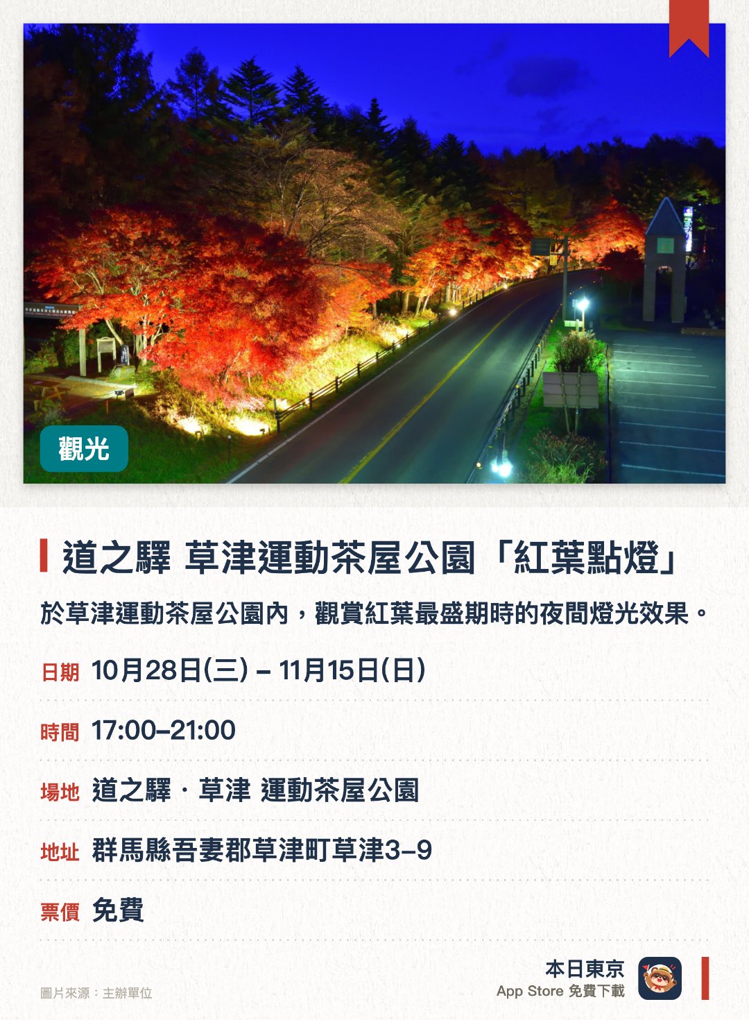 道之驛 草津運動茶屋公園「紅葉點燈」。10月28日–11月15日 · 道之驛・草津 運動茶屋公園。於草津運動茶屋公園內，觀賞紅葉最盛期時的夜間燈光效果。欣賞在燈光照射下，呈現不同美感的夜楓景色