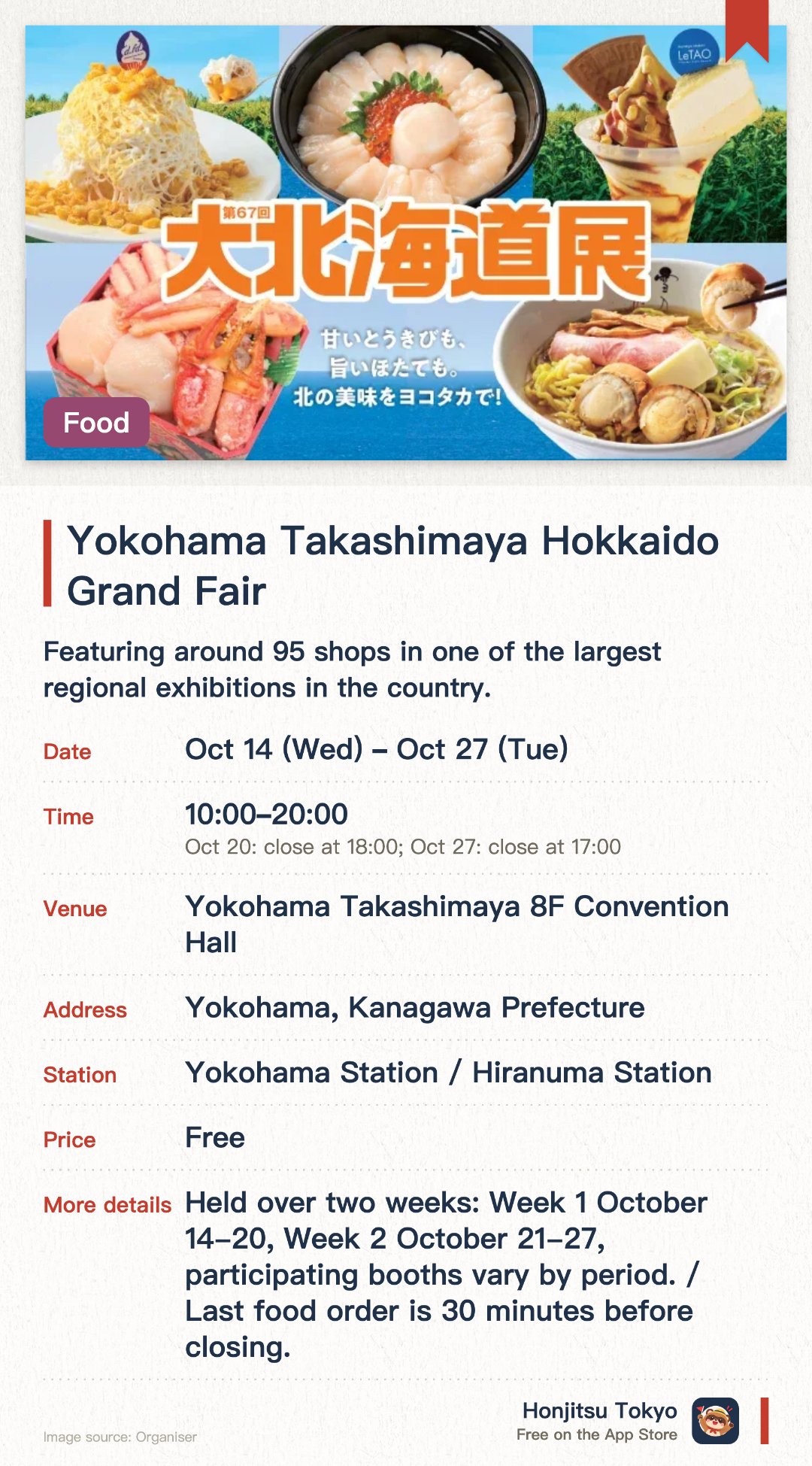 Yokohama Takashimaya Hokkaido Grand Fair. 14 Oct–27 Oct · Yokohama Takashimaya 8F Convention Hall. Featuring around 95 shops in one of the largest regional exhibitions in the country. Showcasing gourmet foods and sweets focused on top-produced corn and scallops. Offering a 1,500-yen seafood bento and numerous brands making their debut appearance