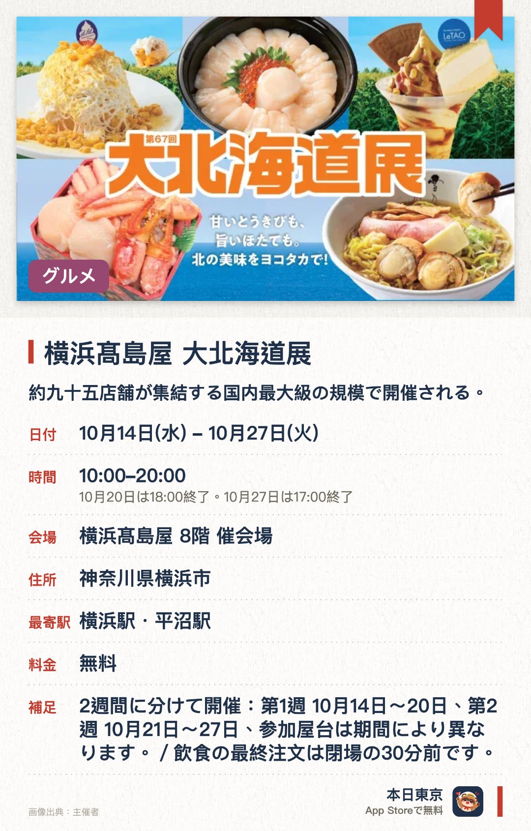 横浜髙島屋 大北海道展。10月14日–10月27日 · 横浜髙島屋 8階 催会場。約九十五店舗が集結する国内最大級の規模で開催される。北海道が生産量を誇るとうもろこしとほたてに焦点を当てたグルメやスイーツが並ぶ。一千五百円の海鮮弁当や横浜高島屋初登場のブランドが多数出店する