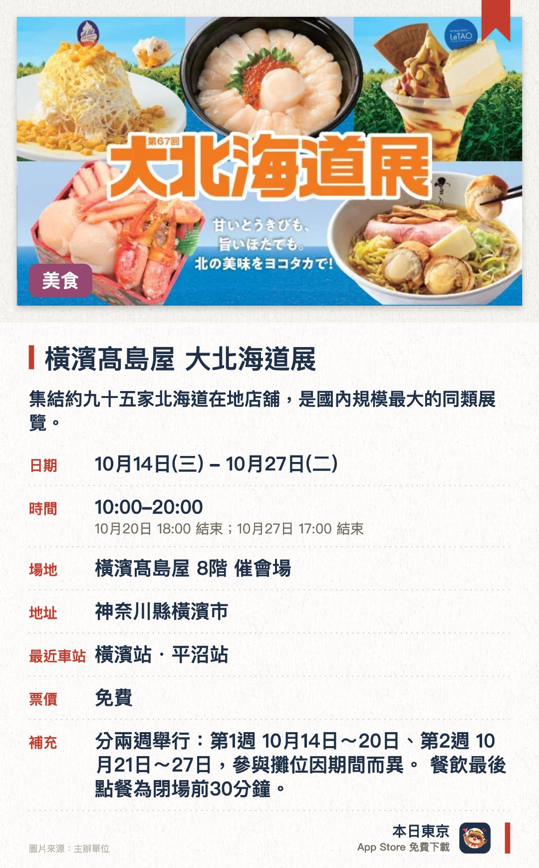 橫濱髙島屋 大北海道展。10月14日–10月27日 · 橫濱髙島屋 8階 催會場。集結約九十五家北海道在地店舖，是國內規模最大的同類展覽。聚焦粟米與帶子兩大日本第一特產，帶來多款限定美食與甜點。推出千五日圓海鮮便當，並有約二十個首次登陸橫濱高島屋的品牌