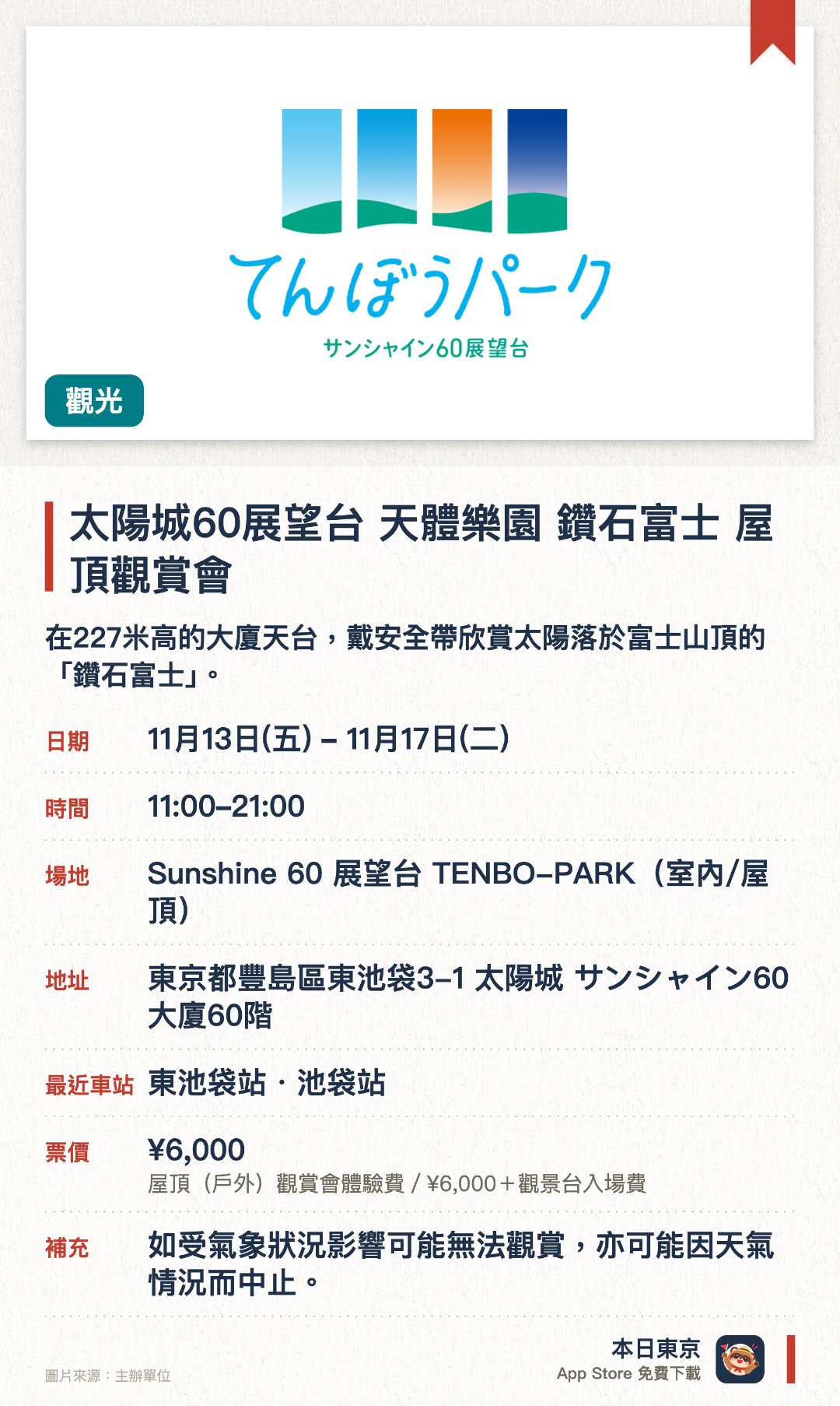 太陽城60展望台 天體樂園 鑽石富士 屋頂觀賞會。11月13日–11月17日 · Sunshine 60 展望台 TENBO-PARK(室內/屋頂)。在227米高的大廈天台，戴安全帶欣賞太陽落於富士山頂的「鑽石富士」。。每日限15人，合共75人；展望台咖啡店有期間限定的鑽石富士主題甜品。