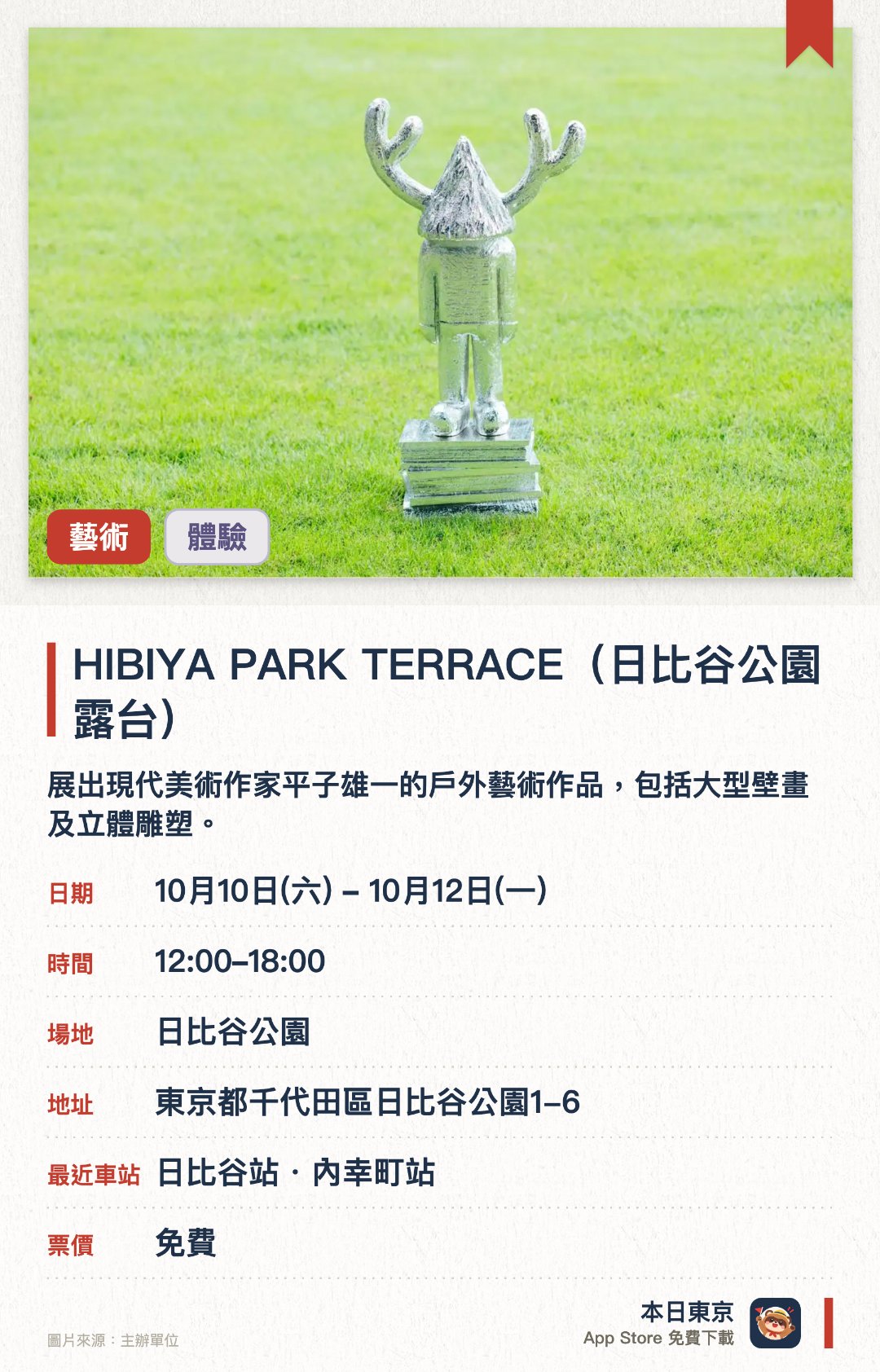 HIBIYA PARK TERRACE（日比谷公園露台）。10月10日–10月12日 · 日比谷公園。展出現代美術作家平子雄一的戶外藝術作品，包括大型壁畫及立體雕塑。設有戶外電影放映會，並提供藍染體驗與星空觀測等活動。現場設有美食車及市集，提供各式餐飲與商品