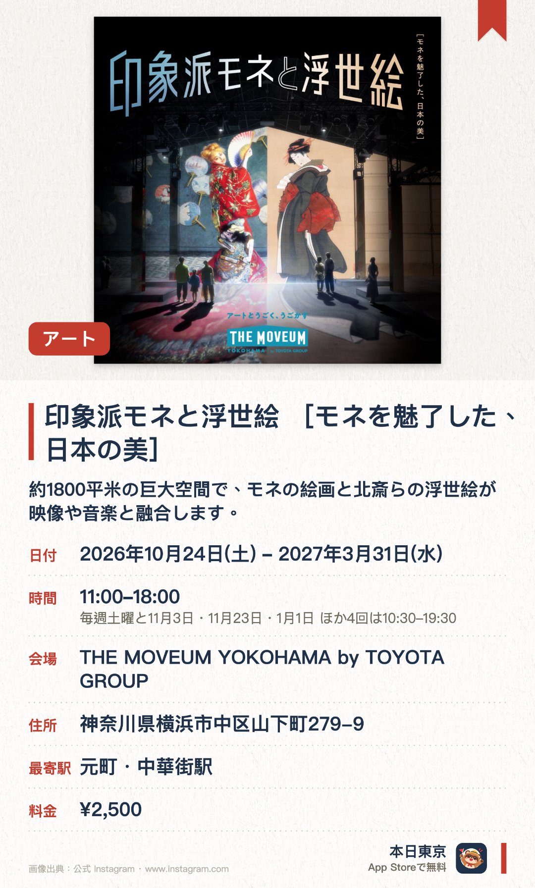 印象派モネと浮世絵 ［モネを魅了した、日本の美］。2026年10月24日–2027年3月31日 · THE MOVEUM YOKOHAMA by TOYOTA GROUP。約1800平米の巨大空間で、モネの絵画と北斎らの浮世絵が映像や音楽と融合します。会場内を歩きながら、モネが日本の浮世絵から受けた影響を体感できます。モネの自宅をイメージしたダイニングや、浮世絵の構図を解説するブースが登場します