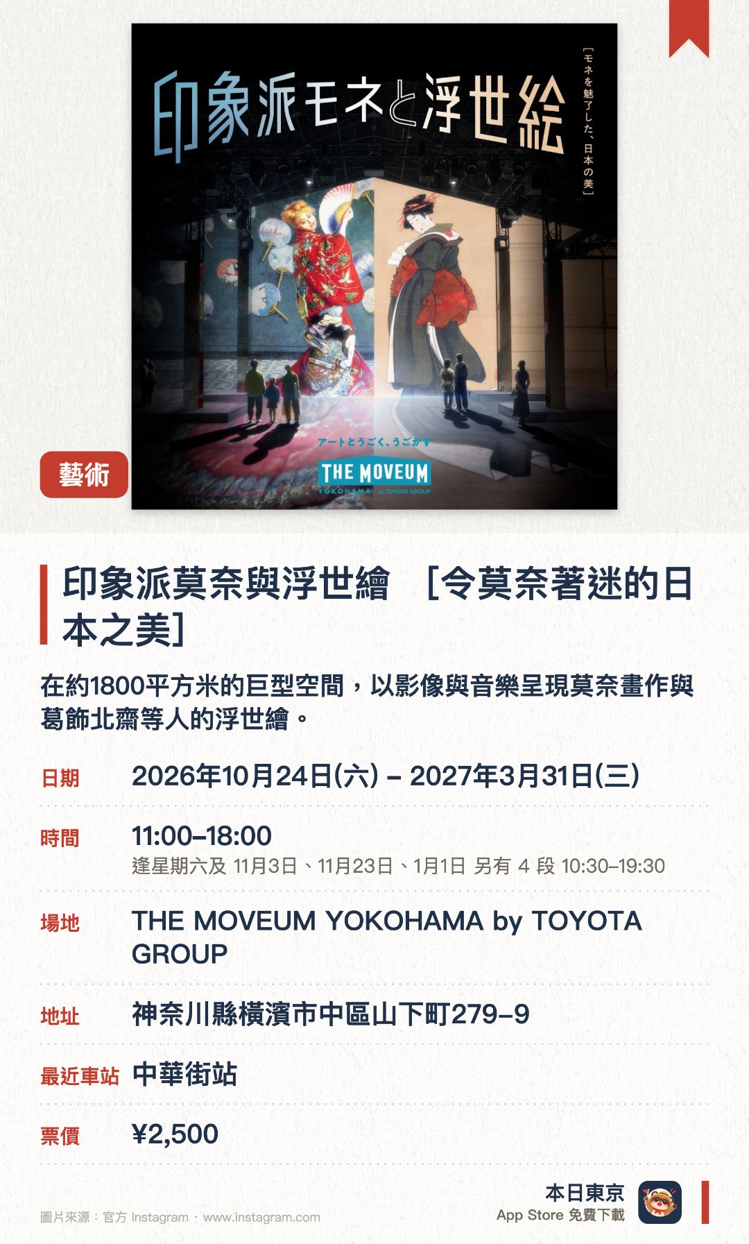 印象派莫奈與浮世繪 ［令莫奈著迷的日本之美］。2026年10月24日–2027年3月31日 · THE MOVEUM YOKOHAMA by TOYOTA GROUP。在約1800平方米的巨型空間，以影像與音樂呈現莫奈畫作與葛飾北齋等人的浮世繪。觀眾可自由漫步，親身體驗日本浮世繪對莫奈創作及西方美學的深遠影響。設有還原莫奈故居飯廳的展區，以及介紹浮世繪構圖與表現手法的解說專區