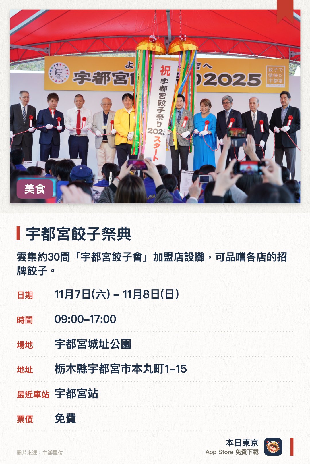 宇都宮餃子祭典。指定日子 · 下一場 11月7日 · 宇都宮城址公園。雲集約30間「宇都宮餃子會」加盟店設攤，可品嚐各店的招牌餃子。現場設有舞台表演，包括搞笑藝人現場演出等娛樂節目。市內多間合作商戶同步提供折扣優惠，在會場外亦能品嚐餃子
