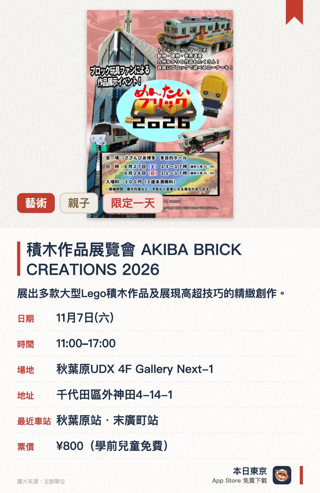 積木作品展覽會　AKIBA BRICK CREATIONS 2026。11月7日 · 秋葉原UDX 4F Gallery Next-1。展出多款大型Lego積木作品及展現高超技巧的精緻創作。近距離欣賞《Lego Masters JAPAN》與《TV Champion》參賽者的作品