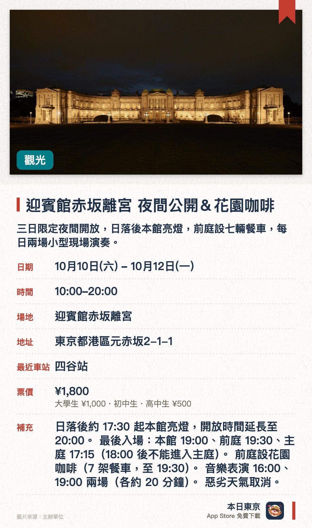 迎賓館赤坂離宮 夜間公開＆花園咖啡。10月10日–10月12日 · 迎賓館赤坂離宮。三日限定夜間開放，日落後本館亮燈，前庭設七輛餐車，每日兩場小型現場演奏。。毋須預約；主庭18:00後不可入場，人多時或會提早截止。